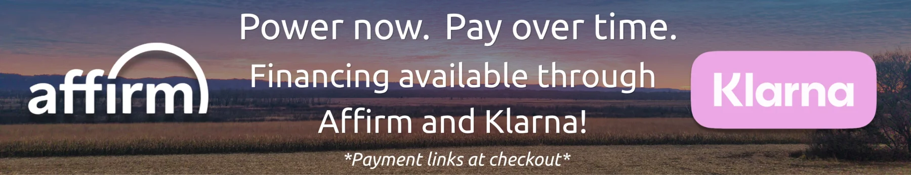 Informative Image banner displaying a sunset landscape with the Affirm and Klarna logos with white text that reads Power Now. Pay over time. Finanicing available through Affirm and Klarna, Payment links at checkout.